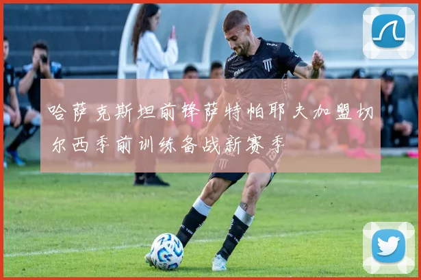 哈萨克斯坦前锋萨特帕耶夫加盟切尔西季前训练备战新赛季