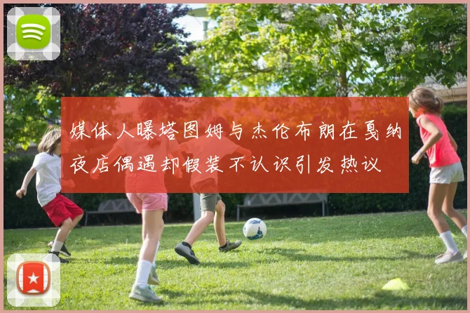 媒体人曝塔图姆与杰伦布朗在戛纳夜店偶遇却假装不认识引发热议