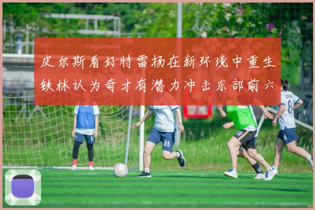 皮尔斯看好特雷杨在新环境中重生铁林认为奇才有潜力冲击东部前六名