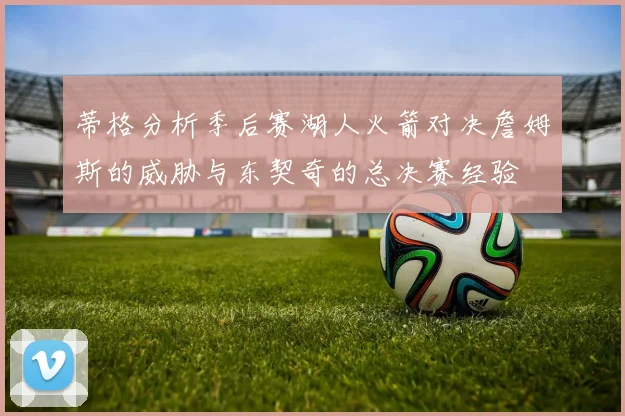 蒂格分析季后赛湖人火箭对决詹姆斯的威胁与东契奇的总决赛经验