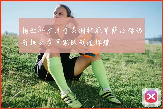 梅西34岁才夺美洲杯冠军萨拉赫仍有机会在国家队创造辉煌