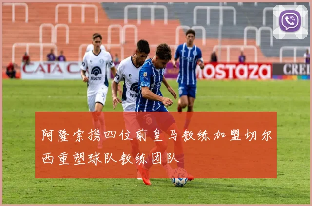 阿隆索携四位前皇马教练加盟切尔西重塑球队教练团队