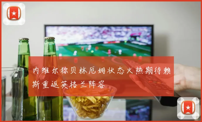 内维尔称贝林厄姆状态火热期待赖斯重返英格兰阵容
