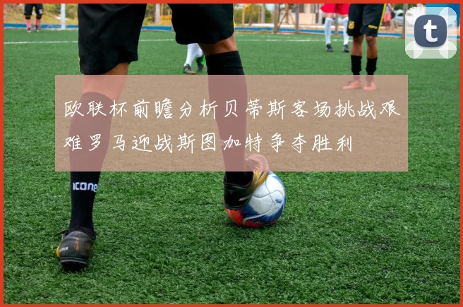 欧联杯前瞻分析贝蒂斯客场挑战艰难罗马迎战斯图加特争夺胜利