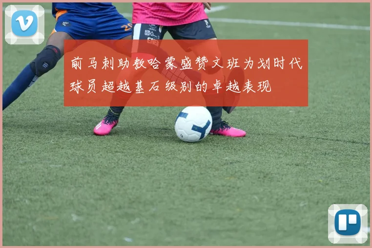 前马刺助教哈蒙盛赞文班为划时代球员超越基石级别的卓越表现