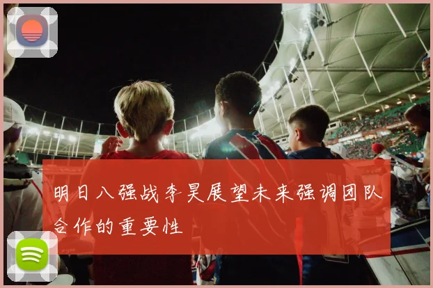 明日八强战李昊展望未来强调团队合作的重要性