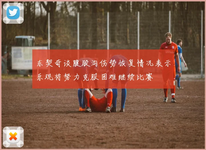 东契奇谈腹股沟伤势恢复情况表示乐观将努力克服困难继续比赛