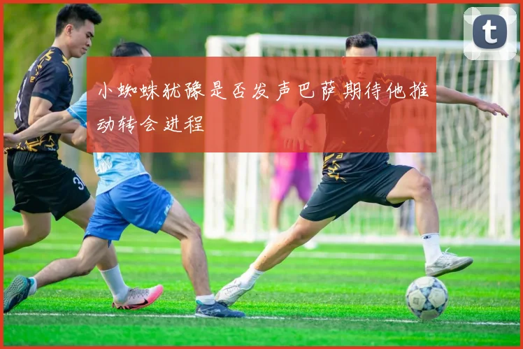 小蜘蛛犹豫是否发声巴萨期待他推动转会进程