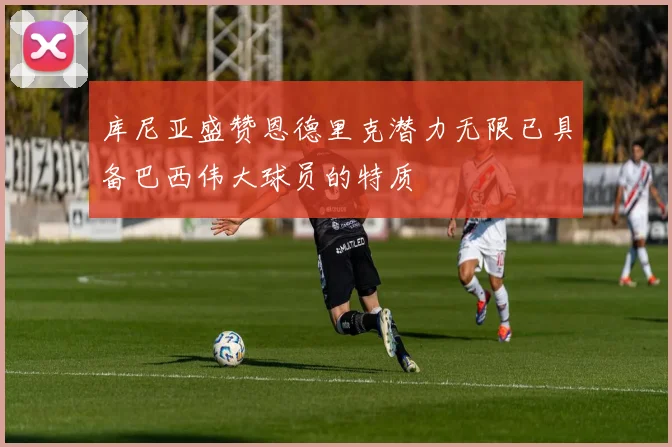 库尼亚盛赞恩德里克潜力无限已具备巴西伟大球员的特质