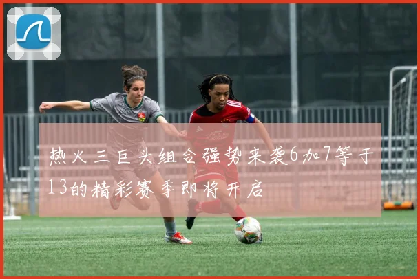 热火三巨头组合强势来袭6加7等于13的精彩赛季即将开启