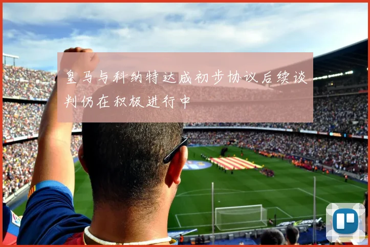 皇马与科纳特达成初步协议后续谈判仍在积极进行中
