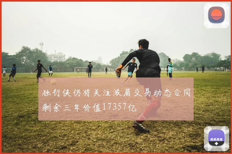 独行侠仍将关注浓眉交易动态合同剩余三年价值17357亿