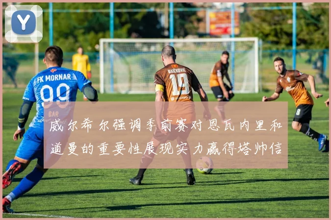 威尔希尔强调季前赛对恩瓦内里和道曼的重要性展现实力赢得塔帅信任