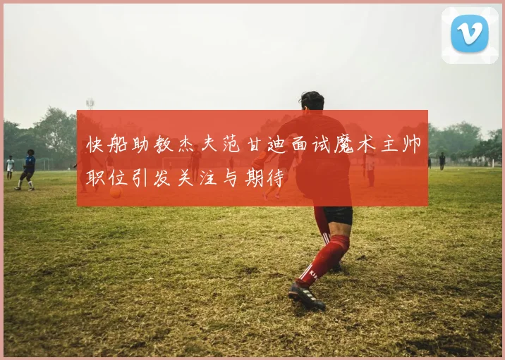 快船助教杰夫范甘迪面试魔术主帅职位引发关注与期待