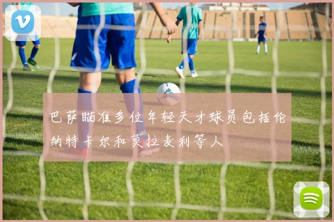 巴萨瞄准多位年轻天才球员包括伦纳特卡尔和莫拉麦利等人