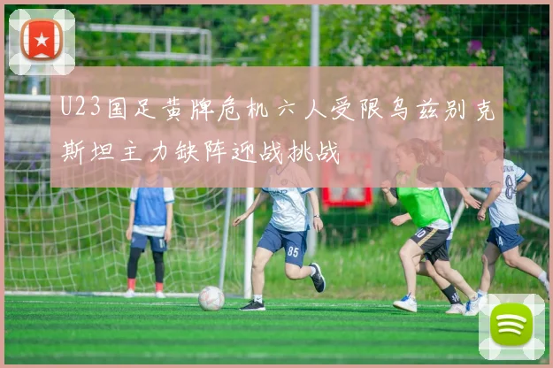 U23国足黄牌危机六人受限乌兹别克斯坦主力缺阵迎战挑战