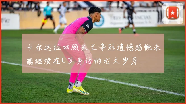 卡尔达拉回顾米兰争冠遗憾感慨未能继续在C罗身边的尤文岁月