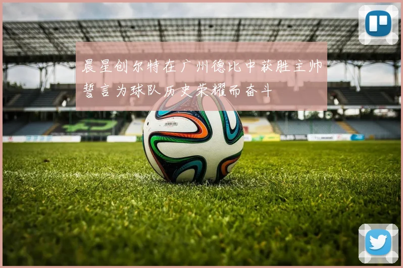 晨星创尔特在广州德比中获胜主帅誓言为球队历史荣耀而奋斗