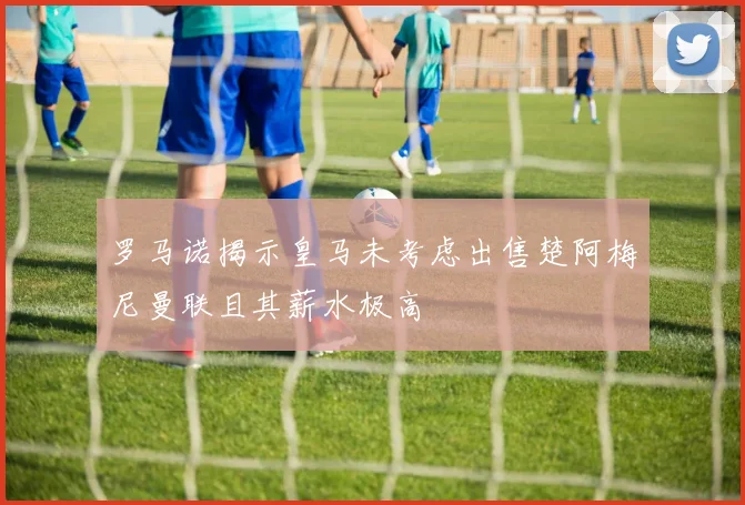罗马诺揭示皇马未考虑出售楚阿梅尼曼联且其薪水极高