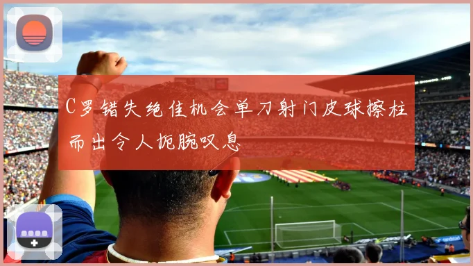 C罗错失绝佳机会单刀射门皮球擦柱而出令人扼腕叹息